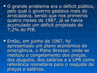  O grande problema era o déficit público,O grande problema era o déficit público,
pelo qual o governo gastava mais dopelo qual o governo gastava mais do
arrecadava, sendo que nos primeirosarrecadava, sendo que nos primeiros
quatro meses de 1987, já se haviaquatro meses de 1987, já se havia
acumulado um déficit projetado deacumulado um déficit projetado de
7,2% do PIB.7,2% do PIB.
 Então, em junho de 1987, foiEntão, em junho de 1987, foi
apresentado um plano econômico deapresentado um plano econômico de
emergência, o Plano Bresser, onde seemergência, o Plano Bresser, onde se
instituiu o congelamento dos preços,instituiu o congelamento dos preços,
dos aluguéis, dos salários e a UPR comodos aluguéis, dos salários e a UPR como
referência monetária para o reajuste dereferência monetária para o reajuste de
preços e salários.preços e salários.
 
