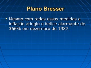 Plano BresserPlano Bresser
 Mesmo com todas essas medidas aMesmo com todas essas medidas a
inflação atingiu o índice alarmante deinflação atingiu o índice alarmante de
366% em dezembro de 1987.366% em dezembro de 1987.
 