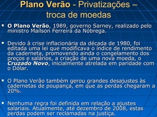 Plano VerãoPlano Verão - Privatizações –
troca de moedas
 O Plano VerãoO Plano Verão, 1989, governo Sarney, realizado pelo, 1989, governo Sarney, realizado pelo
ministro Maílson Ferreira da Nóbrega.ministro Maílson Ferreira da Nóbrega.
 Devido à crise inflacionária da década de 1980, foiDevido à crise inflacionária da década de 1980, foi
editada uma lei que modificava o índice de rendimentoeditada uma lei que modificava o índice de rendimento
da caderneta, promovendo ainda o congelamento dosda caderneta, promovendo ainda o congelamento dos
preços e salários, a criação de uma nova moeda, opreços e salários, a criação de uma nova moeda, o
Cruzado NovoCruzado Novo, inicialmente atrelada em paridade com, inicialmente atrelada em paridade com
o Dólar.o Dólar.
 O Plano Verão também gerou grandes desajustes àsO Plano Verão também gerou grandes desajustes às
cadernetas de poupança, em que as perdas chegaram acadernetas de poupança, em que as perdas chegaram a
20%.20%.
 Nenhuma regra foi definida em relação a ajustesNenhuma regra foi definida em relação a ajustes
salariais. Atualmente, até dezembro de 2008, estassalariais. Atualmente, até dezembro de 2008, estas
perdas podem ser reclamadas na justiça.perdas podem ser reclamadas na justiça.
 