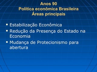 Anos 90
Política econômica Brasileira
Áreas principais
 Estabilização Econômica
 Redução da Presença do Estado na
Economia
 Mudança de Protecionismo para
abertura
 