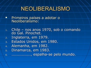 NEOLIBERALISMONEOLIBERALISMO
 Primeiros países a adotar oPrimeiros países a adotar o
Neoliberalismo:Neoliberalismo:
1.1. Chile – nos anos 1970, sob o comandoChile – nos anos 1970, sob o comando
do Gal. Pinochet.do Gal. Pinochet.
2.2. Inglaterra, em 1979.Inglaterra, em 1979.
3.3. Estados Unidos, em 1980.Estados Unidos, em 1980.
4.4. Alemanha, em 1982.Alemanha, em 1982.
5.5. Dinamarca, em 1983.Dinamarca, em 1983.
6.6. ..............., espalha-se pelo mundo................, espalha-se pelo mundo.
 