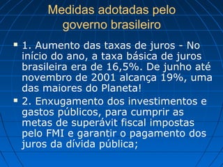 Medidas adotadas pelo
governo brasileiro
 1. Aumento das taxas de juros - No
início do ano, a taxa básica de juros
brasileira era de 16,5%. De junho até
novembro de 2001 alcança 19%, uma
das maiores do Planeta!
 2. Enxugamento dos investimentos e
gastos públicos, para cumprir as
metas de superávit fiscal impostas
pelo FMI e garantir o pagamento dos
juros da dívida pública;
 