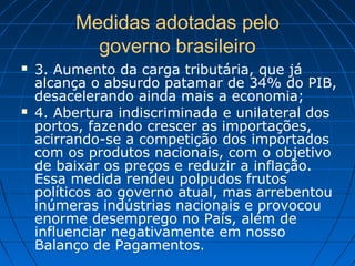 Medidas adotadas pelo
governo brasileiro
 3. Aumento da carga tributária, que já
alcança o absurdo patamar de 34% do PIB,
desacelerando ainda mais a economia;
 4. Abertura indiscriminada e unilateral dos
portos, fazendo crescer as importações,
acirrando-se a competição dos importados
com os produtos nacionais, com o objetivo
de baixar os preços e reduzir a inflação.
Essa medida rendeu polpudos frutos
políticos ao governo atual, mas arrebentou
inúmeras indústrias nacionais e provocou
enorme desemprego no País, além de
influenciar negativamente em nosso
Balanço de Pagamentos.
 