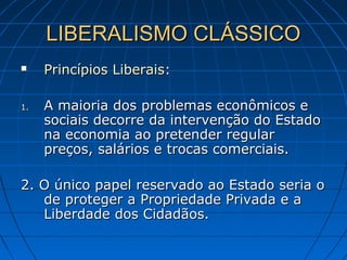 LIBERALISMO CLÁSSICOLIBERALISMO CLÁSSICO
 Princípios LiberaisPrincípios Liberais::
1.1. A maioria dos problemas econômicos eA maioria dos problemas econômicos e
sociais decorre da intervenção do Estadosociais decorre da intervenção do Estado
na economia ao pretender regularna economia ao pretender regular
preços, salários e trocas comerciais.preços, salários e trocas comerciais.
2. O único papel reservado ao Estado seria o2. O único papel reservado ao Estado seria o
de proteger a Propriedade Privada e ade proteger a Propriedade Privada e a
Liberdade dos Cidadãos.Liberdade dos Cidadãos.
 