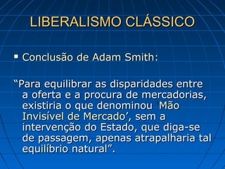 LIBERALISMO CLÁSSICOLIBERALISMO CLÁSSICO
 Conclusão de Adam Smith:Conclusão de Adam Smith:
““Para equilibrar as disparidades entrePara equilibrar as disparidades entre
a oferta e a procura de mercadorias,a oferta e a procura de mercadorias,
existiria o que denominouexistiria o que denominou ‘‘MãoMão
Invisível de MercadoInvisível de Mercado’, sem a’, sem a
intervenção do Estado, que diga-seintervenção do Estado, que diga-se
de passagem, apenas atrapalharia talde passagem, apenas atrapalharia tal
equilíbrio natural”.equilíbrio natural”.
 
