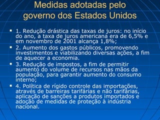 Medidas adotadas pelo
governo dos Estados Unidos
 1. Redução drástica das taxas de juros: no início
do ano, a taxa de juros americana era de 6,5% e
em novembro de 2001 alcança 1,8%;
 2. Aumento dos gastos públicos, promovendo
investimentos e viabilizando diversas ações, a fim
de aquecer a economia.
 3. Redução de impostos, a fim de permitir
aumento do volume de recursos nas mãos da
população, para garantir aumento do consumo
interno;
 4. Política de rígido controle das importações,
através de barreiras tarifárias e não tarifárias,
aplicação de sanções a produtos importados e
adoção de medidas de proteção à indústria
nacional.
 