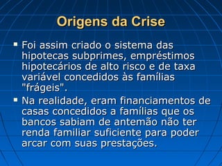 Origens da CriseOrigens da Crise
 Foi assim criado o sistema dasFoi assim criado o sistema das
hipotecas subprimes, empréstimoshipotecas subprimes, empréstimos
hipotecários de alto risco e de taxahipotecários de alto risco e de taxa
variável concedidos às famíliasvariável concedidos às famílias
"frágeis"."frágeis".
 Na realidade, eram financiamentos deNa realidade, eram financiamentos de
casas concedidos a famílias que oscasas concedidos a famílias que os
bancos sabiam de antemão não terbancos sabiam de antemão não ter
renda familiar suficiente para poderrenda familiar suficiente para poder
arcar com suas prestações.arcar com suas prestações.
 