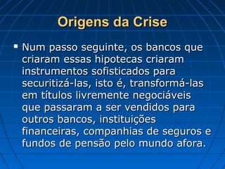 Origens da CriseOrigens da Crise
 Num passo seguinte, os bancos queNum passo seguinte, os bancos que
criaram essas hipotecas criaramcriaram essas hipotecas criaram
instrumentos sofisticados parainstrumentos sofisticados para
securitizá-las, isto é, transformá-lassecuritizá-las, isto é, transformá-las
em títulos livremente negociáveisem títulos livremente negociáveis
que passaram a ser vendidos paraque passaram a ser vendidos para
outros bancos, instituiçõesoutros bancos, instituições
financeiras, companhias de seguros efinanceiras, companhias de seguros e
fundos de pensão pelo mundo afora.fundos de pensão pelo mundo afora.
 