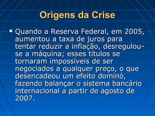 Origens da CriseOrigens da Crise
 Quando a Reserva Federal, em 2005,Quando a Reserva Federal, em 2005,
aumentou a taxa de juros paraaumentou a taxa de juros para
tentar reduzir a inflação, desregulou-tentar reduzir a inflação, desregulou-
se a máquina; esses títulos sese a máquina; esses títulos se
tornaram impossíveis de sertornaram impossíveis de ser
negociados a qualquer preço, o quenegociados a qualquer preço, o que
desencadeou um efeito dominó,desencadeou um efeito dominó,
fazendo balançar o sistema bancáriofazendo balançar o sistema bancário
internacional a partir de agosto deinternacional a partir de agosto de
2007.2007.
 