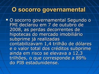 O socorro governamentalO socorro governamental
 O socorro governamental Segundo oO socorro governamental Segundo o
FMI declarou em 7 de outubro deFMI declarou em 7 de outubro de
2008, as perdas decorrentes de2008, as perdas decorrentes de
hipotecas do mercado imobiliáriohipotecas do mercado imobiliário
subprime já realizadassubprime já realizadas
contabilizavam 1,4 trilhão de dólarescontabilizavam 1,4 trilhão de dólares
e o valor total dos créditos subprimee o valor total dos créditos subprime
ainda em risco se elevava a 12,3ainda em risco se elevava a 12,3
trilhões, o que corresponde a 89%trilhões, o que corresponde a 89%
do PIB estadunidense.do PIB estadunidense.
 