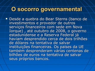 O socorro governamentalO socorro governamental
 Desde a quebra do Bear Sterns (banco deDesde a quebra do Bear Sterns (banco de
investimentos e provedor de outrosinvestimentos e provedor de outros
serviços financeiros com sede em Novaserviços financeiros com sede em Nova
Iorque) , até outubro de 2008, o governoIorque) , até outubro de 2008, o governo
estadunidense e a Reserva Federal jáestadunidense e a Reserva Federal já
haviam desprendido cerca de dois trilhõeshaviam desprendido cerca de dois trilhões
de dólares na tentativa de salvarde dólares na tentativa de salvar
instituições financeiras. Os países da UEinstituições financeiras. Os países da UE
também desprenderam várias centenas detambém desprenderam várias centenas de
bilhões de euros na tentativa de salvarbilhões de euros na tentativa de salvar
seus próprios bancos.seus próprios bancos.
 
