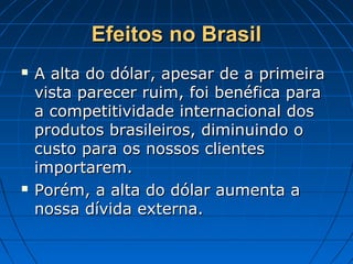 Efeitos no BrasilEfeitos no Brasil
 A alta do dólar, apesar de a primeiraA alta do dólar, apesar de a primeira
vista parecer ruim, foi benéfica paravista parecer ruim, foi benéfica para
a competitividade internacional dosa competitividade internacional dos
produtos brasileiros, diminuindo oprodutos brasileiros, diminuindo o
custo para os nossos clientescusto para os nossos clientes
importarem.importarem.
 Porém, a alta do dólar aumenta aPorém, a alta do dólar aumenta a
nossa dívida externa.nossa dívida externa.
 