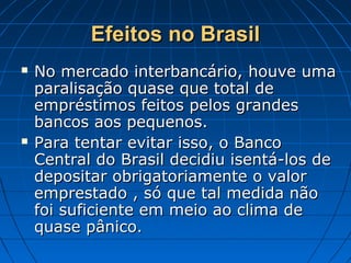Efeitos no BrasilEfeitos no Brasil
 No mercado interbancário, houve umaNo mercado interbancário, houve uma
paralisação quase que total deparalisação quase que total de
empréstimos feitos pelos grandesempréstimos feitos pelos grandes
bancos aos pequenos.bancos aos pequenos.
 Para tentar evitar isso, o BancoPara tentar evitar isso, o Banco
Central do Brasil decidiu isentá-los deCentral do Brasil decidiu isentá-los de
depositar obrigatoriamente o valordepositar obrigatoriamente o valor
emprestado , só que tal medida nãoemprestado , só que tal medida não
foi suficiente em meio ao clima defoi suficiente em meio ao clima de
quase pânico.quase pânico.
 