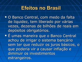 Efeitos no BrasilEfeitos no Brasil
 O Banco Central, com medo da faltaO Banco Central, com medo da falta
de liquidez, tem liberado por váriasde liquidez, tem liberado por várias
vezes, dezenas de bilhões de reais emvezes, dezenas de bilhões de reais em
depósitos obrigatórios.depósitos obrigatórios.
 É umas maneira que o Banco CentralÉ umas maneira que o Banco Central
achou de irrigar o sistema bancárioachou de irrigar o sistema bancário
sem ter que reduzir os juros básicos, osem ter que reduzir os juros básicos, o
que poderia vir a causar inflação eque poderia vir a causar inflação e
diminuir os investimentosdiminuir os investimentos
estrangeiros.estrangeiros.
 