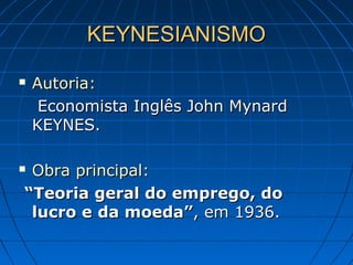 KEYNESIANISMOKEYNESIANISMO
 Autoria:Autoria:
Economista Inglês John MynardEconomista Inglês John Mynard
KEYNES.KEYNES.
 Obra principal:Obra principal:
““Teoria geral do emprego, doTeoria geral do emprego, do
lucro elucro e da moeda”da moeda”, em 1936., em 1936.
 