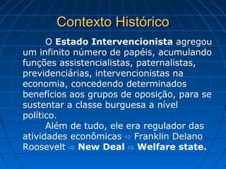Contexto HistóricoContexto Histórico
O Estado Intervencionista agregou
um infinito número de papéis, acumulando
funções assistencialistas, paternalistas,
previdenciárias, intervencionistas na
economia, concedendo determinados
benefícios aos grupos de oposição, para se
sustentar a classe burguesa a nível
político.
Além de tudo, ele era regulador das
atividades econômicas Franklin Delano⇨
Roosevelt ⇨ New Deal ⇨ Welfare state.
 