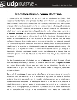 .
Neoliberalismo como doctrina
El neoliberalismo se fundamenta en los principios del liberalismo económico. ¿Qué
sostiene el neoliberalismo como principio filosófico, antropológico? Las sociedades, están
configuradas por un conjunto de individuos que persiguen sus propios fines, pero que sin
embargo deben organizase colectivamente, por consecuencia de esto se puede establecer
que el valor supremo a defender, es el valor de la libertad individual. En este sentido el
estado es un agente que potencialmente puede atentar contra este principio supremo de
la libertad individual. La preocupación filosófica del neoliberalismo es preocuparse de
que exista un estado que no interrumpa el uso de las libertades individuales. Lo que
rechaza el neoliberalismo es la idea tradicional, de que un estado, solo se puede
configurar si existen determinados valores comunes compartidos por toda una sociedad.
Los neoliberales requieren del estado, pero la clave, esta en pensar la configuración de un
estado, que no se sostenga en valores colectivos, porque todo valor colectivo, es un valor
estatal, que se le impone al individuo. El neoliberalismo es una doctrina que persigue, la
disminución del poder coactivo del estado, frente a los individuos y su libertad (Hay que
considerar que la noción de individuo es una noción que incluye las posesiones del
individuo).
Hay dos formas de pensar al individuo, una por el lado moral, es decir de ideas, valores,
los cuales hay que defender, y otra cosa es pensar al individuo como un agente racional
que posee determinados bienes que son parte de su integridad. Ejemplo, si un
terrateniente se le quita sus tierras, eso sería atentar contra su integridad, sería como
amputar un brazo.
En un nivel económico, lo que vuelve más eficiente a la economía, es la interacción
interesada entre los individuos, es la no existencia de regulación que impida al individuo
gestionar libremente su relación con el mercado, esto hace pensar que el estado es un
agente económico ineficiente. Los neoliberales nacen a la par de los que proponen el
estado keynesiano, y son un grupo de economistas muy críticos a la intervención del
estado, es su enemigo principal, durante todo el período que duró el estado de bienestar,
fueron, completamente críticos a su configuración. Este grupo de intelectuales
Sebastián Inostroza Jiménez
 