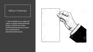Milton Friedman
• Sólo el gobierno es capaz de
coger un papel perfectamente
bueno, cubrirlo con tinta
perfectamente buena y hacer
una combinación
absolutamente banal.
 