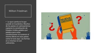 Milton Friedman
• Lo que cuenta es lo que
sucede en la práctica. Muchos
de los países en Latinoamérica
copiaron la constitución de
Estados Unidos palabra por
palabra pero estas
constituciones no tuvieron el
mismo efecto en esos países
como lo tuvo aquí. Las formas
en sí mismas no son
suficientes.
 