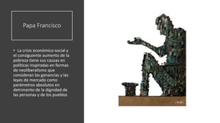 Papa Francisco
• La crisis económico-social y
el consiguiente aumento de la
pobreza tiene sus causas en
políticas inspiradas en formas
de neoliberalismo que
consideran las ganancias y las
leyes de mercado como
parámetros absolutos en
detrimento de la dignidad de
las personas y de los pueblos
 