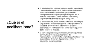 ¿Qué es el
neoliberalismo?
• El neoliberalismo, también llamado Nuevo Liberalismo o
Liberalismo tecnocrático, es una corriente económico-
política asociada al capitalismo, que profesa el
resurgimiento de los preceptos promulgados por el
llamado Liberalismo Clásico o Primer Liberalismo,
surgido en la Europa de los siglos XVII y XVIII.
• El neoliberalismo, tanto como su antecesor, apuesta por
un panorama de libertades para el sector privado de la
sociedad, minimizando la intervención estatal y
apostando por el libre comercio como factor regulador
de las tensiones de clase.
• Si bien esos preceptos generales sirven como punto de
partida, la verdad es que el concepto de
neoliberalismo hoy en día ha ampliado sus fronteras y no
es sencillo de definir en el panorama político y
económico contemporáneo.
 