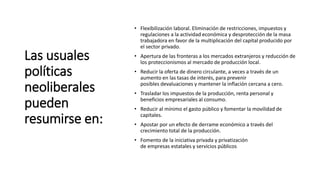 Las usuales
políticas
neoliberales
pueden
resumirse en:
• Flexibilización laboral. Eliminación de restricciones, impuestos y
regulaciones a la actividad económica y desprotección de la masa
trabajadora en favor de la multiplicación del capital producido por
el sector privado.
• Apertura de las fronteras a los mercados extranjeros y reducción de
los proteccionismos al mercado de producción local.
• Reducir la oferta de dinero circulante, a veces a través de un
aumento en las tasas de interés, para prevenir
posibles devaluaciones y mantener la inflación cercana a cero.
• Trasladar los impuestos de la producción, renta personal y
beneficios empresariales al consumo.
• Reducir al mínimo el gasto público y fomentar la movilidad de
capitales.
• Apostar por un efecto de derrame económico a través del
crecimiento total de la producción.
• Fomento de la iniciativa privada y privatización
de empresas estatales y servicios públicos
 