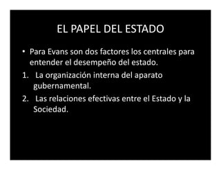 EL PAPEL DEL ESTADO
• Para Evans son dos factores los centrales para
  entender el desempeño del estado.
1. La organización interna del aparato
   gubernamental.
2. Las relaciones efectivas entre el Estado y la
   Sociedad.
 