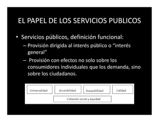 EL PAPEL DE LOS SERVICIOS PUBLICOS
• Servicios públicos, definición funcional:
  – Provisión dirigida al interés público o “interés
    general”
  – Provisión con efectos no solo sobre los
    consumidores individuales que los demanda, sino
    sobre los ciudadanos.
 