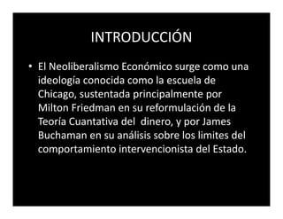 INTRODUCCIÓN
• El Neoliberalismo Económico surge como una
  ideología conocida como la escuela de
  Chicago, sustentada principalmente por
  Milton Friedman en su reformulación de la
  Teoría Cuantativa del dinero, y por James
  Buchaman en su análisis sobre los limites del
  comportamiento intervencionista del Estado.
 
