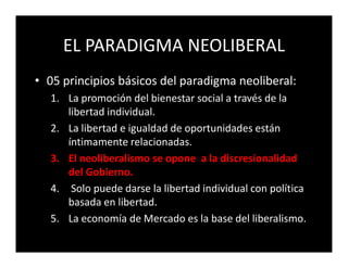 EL PARADIGMA NEOLIBERAL
• 05 principios básicos del paradigma neoliberal:
  1. La promoción del bienestar social a través de la
     libertad individual.
  2. La libertad e igualdad de oportunidades están
     íntimamente relacionadas.
  3. El neoliberalismo se opone a la discresionalidad
     del Gobierno.
  4. Solo puede darse la libertad individual con política
     basada en libertad.
  5. La economía de Mercado es la base del liberalismo.
 
