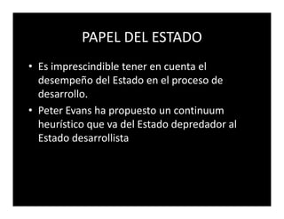PAPEL DEL ESTADO
• Es imprescindible tener en cuenta el
  desempeño del Estado en el proceso de
  desarrollo.
• Peter Evans ha propuesto un continuum
  heurístico que va del Estado depredador al
  Estado desarrollista
 