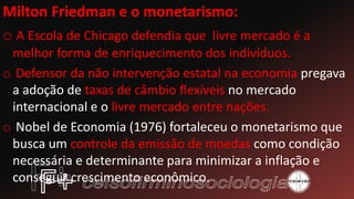 Milton Friedman e o monetarismo:
o A Escola de Chicago defendia que livre mercado é a
melhor forma de enriquecimento dos indivíduos.
o Defensor da não intervenção estatal na economia pregava
a adoção de taxas de câmbio flexíveis no mercado
internacional e o livre mercado entre nações.
o Nobel de Economia (1976) fortaleceu o monetarismo que
busca um controle da emissão de moedas como condição
necessária e determinante para minimizar a inflação e
conseguir crescimento econômico.
 