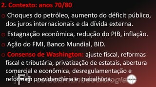 2. Contexto: anos 70/80
o Choques do petróleo, aumento do déficit público,
dos juros internacionais e da dívida externa.
o Estagnação econômica, redução do PIB, inflação.
o Ação do FMI, Banco Mundial, BID.
o Consenso de Washington: ajuste fiscal, reformas
fiscal e tributária, privatização de estatais, abertura
comercial e econômica, desregulamentação e
reformas: previdenciária e trabalhista.
 