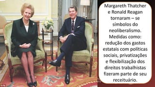Margareth Thatcher
e Ronald Reagan
tornaram – se
símbolos do
neoliberalismo.
Medidas como:
redução dos gastos
estatais com políticas
sociais, privatizações
e flexibilização dos
direitos trabalhistas
fizeram parte de seu
receituário.
 
