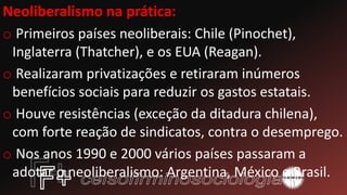 Neoliberalismo na prática:
o Primeiros países neoliberais: Chile (Pinochet),
Inglaterra (Thatcher), e os EUA (Reagan).
o Realizaram privatizações e retiraram inúmeros
benefícios sociais para reduzir os gastos estatais.
o Houve resistências (exceção da ditadura chilena),
com forte reação de sindicatos, contra o desemprego.
o Nos anos 1990 e 2000 vários países passaram a
adotar o neoliberalismo: Argentina, México e Brasil.
 