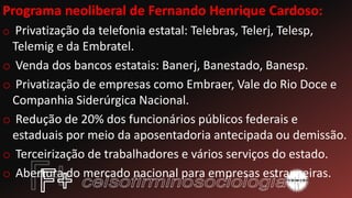 Programa neoliberal de Fernando Henrique Cardoso:
o Privatização da telefonia estatal: Telebras, Telerj, Telesp,
Telemig e da Embratel.
o Venda dos bancos estatais: Banerj, Banestado, Banesp.
o Privatização de empresas como Embraer, Vale do Rio Doce e
Companhia Siderúrgica Nacional.
o Redução de 20% dos funcionários públicos federais e
estaduais por meio da aposentadoria antecipada ou demissão.
o Terceirização de trabalhadores e vários serviços do estado.
o Abertura do mercado nacional para empresas estrangeiras.
 