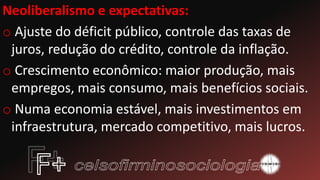 Neoliberalismo e expectativas:
o Ajuste do déficit público, controle das taxas de
juros, redução do crédito, controle da inflação.
o Crescimento econômico: maior produção, mais
empregos, mais consumo, mais benefícios sociais.
o Numa economia estável, mais investimentos em
infraestrutura, mercado competitivo, mais lucros.
 