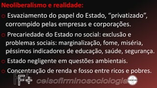 Neoliberalismo e realidade:
o Esvaziamento do papel do Estado, “privatizado”,
corrompido pelas empresas e corporações.
o Precariedade do Estado no social: exclusão e
problemas sociais: marginalização, fome, miséria,
péssimos indicadores de educação, saúde, segurança.
o Estado negligente em questões ambientais.
o Concentração de renda e fosso entre ricos e pobres.
 