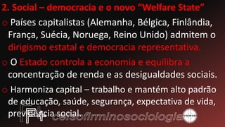 2. Social – democracia e o novo “Welfare State”
o Países capitalistas (Alemanha, Bélgica, Finlândia,
França, Suécia, Noruega, Reino Unido) admitem o
dirigismo estatal e democracia representativa.
o O Estado controla a economia e equilibra a
concentração de renda e as desigualdades sociais.
o Harmoniza capital – trabalho e mantém alto padrão
de educação, saúde, segurança, expectativa de vida,
previdência social.
 