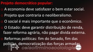 Projeto democrático popular:
o A economia deve satisfazer o bem estar social.
o Projeto que contraria o neoliberalismo.
o O social é mais importante que o econômico.
o O Estado: deve garantir distribuição de renda,
fazer reforma agrária, não pagar dívida externa.
o Reformas políticas: fim do Senado, fim das
policias, democratização das forças armadas.
 