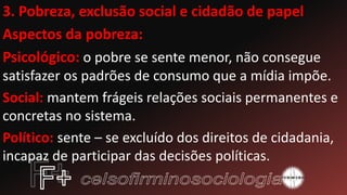 3. Pobreza, exclusão social e cidadão de papel
Aspectos da pobreza:
Psicológico: o pobre se sente menor, não consegue
satisfazer os padrões de consumo que a mídia impõe.
Social: mantem frágeis relações sociais permanentes e
concretas no sistema.
Político: sente – se excluído dos direitos de cidadania,
incapaz de participar das decisões políticas.
 