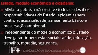 Estado, modelo econômico e cidadania:
o Aliviar a pobreza não resolve todos os desafios e
responsabilidades do Estado: epidemias sem
controle, acessibilidade, saneamento básico e
preservação ambiental.
o Independente do modelo econômico o Estado
deve garantir bem estar social: saúde, educação,
trabalho, moradia, segurança.
 