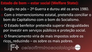 Estado de bem – estar social (Welfare State):
o Surgiu no pós – 2ª Guerra e durou até os anos 1980.
o Com o intervencionismo estatal, pretendia conciliar o
bom do Capitalismo com o bom do Socialismo.
o O Estado benfeitor pretendia superar desigualdades
por investir em serviços públicos e proteção social.
o O financiamento viria de mais impostos sobre os
ricos, reduzindo – os sobre os mais pobres.
 