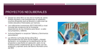 PROYECTOS NEOLIBERALES
 Desde los años 80’s (a raíz de la muerte de Jaime
Roldós Aguilera y las presidencias en adelante)
muchos proyectos que se llevaron a cabo eran de
índole educativo financiados por bancos.
 Las millonarias inversiones ($273’000.000) a nivel
mundial dan evidencia de la constante
dependencia de los ministros para llevar a cabo
sus proyectos y talleres.
 Inclusive llegaron a auspiciar Talleres y Seminarios
secundarios.
 La reforma curricular de los años 94 y
96(presidencias de Sixto Durán Ballén y Abdalá
Bucaram), no constaba en la planificación de los
proyectos a esa fecha en ejecución, pero no se
hubiera podido implementar de no contar con los
auspicios y aportes tanto del Banco Mundial como
del BID
 