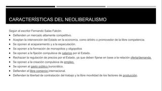 CARACTERÍSTICAS DEL NEOLIBERALISMO
Según el escritor Fernando Salas Falcón:
 Defienden un mercado altamente competitivo.
 Aceptan la intervención del Estado en la economía, como árbitro o promovedor de la libre competencia.
 Se oponen al acaparamiento y a la especulación.
 Se oponen a la formación de monopolios y oligopolios
 Se oponen a la fijación compulsiva de salarios por el Estado.
 Rechazan la regulación de precios por el Estado, ya que deben fijarse en base a la relación oferta/demanda.
 Se oponen a la creación compulsiva de empleo.
 Se oponen al gasto público burocrático.
 Defienden el libre comercio internacional.
 Defienden la libertad de contratación del trabajo y la libre movilidad de los factores de producción.
 