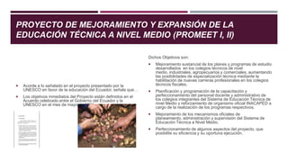 PROYECTO DE MEJORAMIENTO Y EXPANSIÓN DE LA
EDUCACIÓN TÉCNICA A NIVEL MEDIO (PROMEET I, II)
 Acorde a lo señalado en el proyecto presentado por la
UNESCO en favor de la educación del Ecuador, señala que…
 Los objetivos inmediatos del Proyecto están definidos en el
Acuerdo celebrado entre el Gobierno del Ecuador y la
UNESCO en el mes de mayo de 1981.
Dichos Objetivos son:
 Mejoramiento sustancial de los planes y programas de estudio
desarrollados en los colegios técnicos de nivel
medio, industriales, agropecuarios y comerciales, aumentando
las posibilidades de especialización técnica mediante la
habilitación de nuevas carreras profesionales en los colegios
técnicos fiscales.
 Planificación y programación de la capacitación y
perfeccionamiento del personal docente y administrativo de
los colegios integrantes del Sistema de Educación Técnica de
nivel Medio y reforzamiento de organismo oficial INACAPED a
cargo de la realización de los programas respectivos.
 Mejoramiento de los mecanismos oficiales de
planeamiento, administración y supervisión del Sistema de
Educación Técnica a Nivel Medio.
 Perfeccionamiento de algunos aspectos del proyecto, que
posibilite su eficiencia y su oportuna ejecución.
 