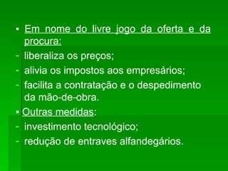 ▪  Em nome do livre jogo da oferta e da procura: liberaliza os preços; alivia os impostos aos empresários; facilita a contratação e o despedimento da mão-de-obra. ▪  Outras medidas : investimento tecnológico; redução de entraves alfandegários. 