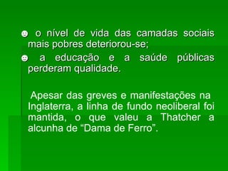 ☻  o nível de vida das camadas sociais mais pobres deteriorou-se; ☻  a educação e a saúde públicas perderam qualidade. Apesar das greves e manifestações na  Inglaterra, a linha de fundo neoliberal foi mantida, o que valeu a Thatcher a alcunha de “Dama de Ferro”. 
