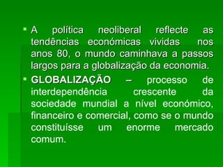 A política neoliberal reflecte as tendências económicas vividas  nos anos 80, o mundo caminhava a passos largos para a globalização da economia. GLOBALIZAÇÃO –  processo de interdependência crescente da sociedade mundial a nível económico, financeiro e comercial, como se o mundo constituísse um enorme mercado comum.  