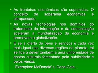 As fronteiras económicas são suprimidas.  O conceito de soberania económica é ultrapassado.  As novas tecnologias nos domínios do tratamento da informação e da comunicação aceleram a mundialização da economia e promovem a globalização. E se a oferta de bens e serviços é cada vez mais igual nas diversas regiões do planeta, tal se fica a dever também a uma uniformidade de gostos culturais fomentada pela publicidade e pelos  media. Exemplos: McDonald`s, Coca-Cola… 